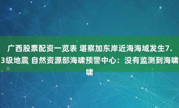 广西股票配资一览表 堪察加东岸近海海域发生7.3级地震 自然资源部海啸预警中心：没有监测到海啸