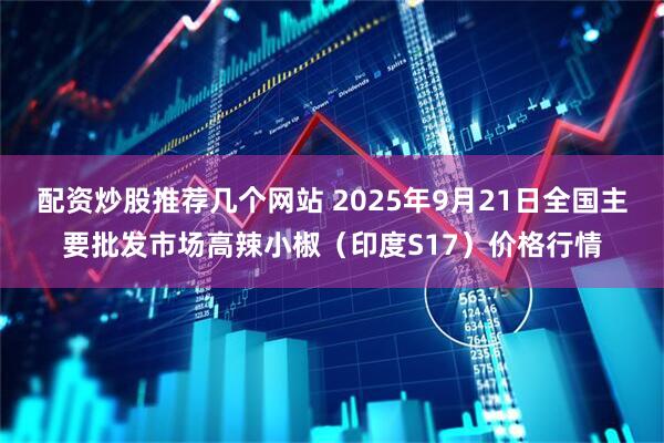 配资炒股推荐几个网站 2025年9月21日全国主要批发市场高辣小椒（印度S17）价格行情
