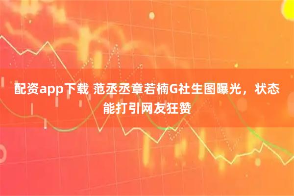 配资app下载 范丞丞章若楠G社生图曝光，状态能打引网友狂赞