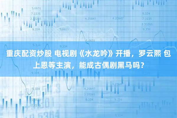 重庆配资炒股 电视剧《水龙吟》开播，罗云熙 包上恩等主演，能成古偶剧黑马吗？