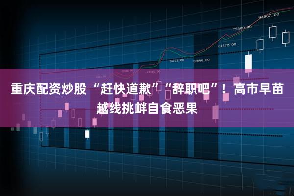 重庆配资炒股 “赶快道歉”“辞职吧”！高市早苗越线挑衅自食恶果