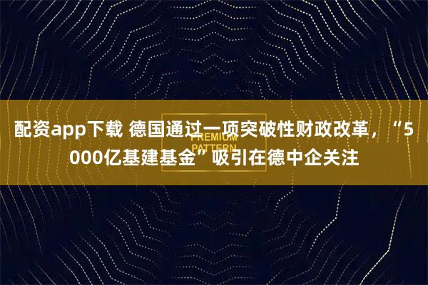 配资app下载 德国通过一项突破性财政改革，“5000亿基建基金”吸引在德中企关注