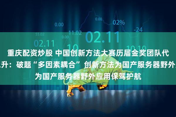 重庆配资炒股 中国创新方法大赛历届金奖团队代表专访丨孙永升：破题“多因素耦合” 创新方法为国产服务器野外应用保驾护航