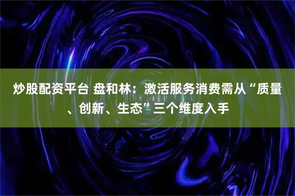 炒股配资平台 盘和林：激活服务消费需从“质量、创新、生态”三个维度入手