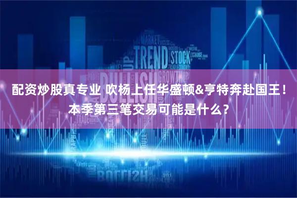 配资炒股真专业 吹杨上任华盛顿&亨特奔赴国王！本季第三笔交易可能是什么？