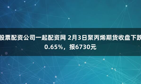 股票配资公司一起配资网 2月3日聚丙烯期货收盘下跌0.65%，报6730元